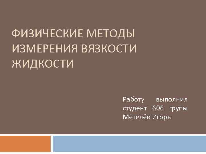 ФИЗИЧЕСКИЕ МЕТОДЫ ИЗМЕРЕНИЯ ВЯЗКОСТИ ЖИДКОСТИ Работу выполнил студент 606 групы Метелёв Игорь 