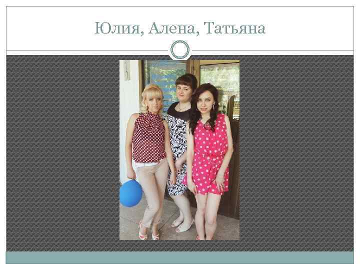 Юлия, Алена, Татьяна 