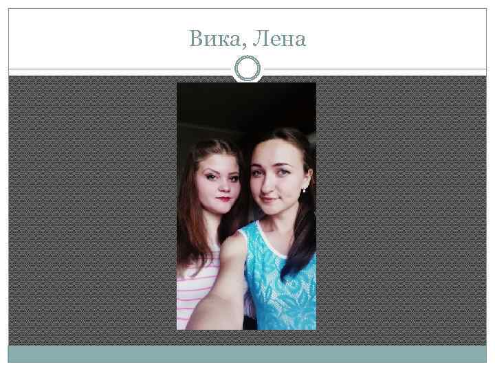 Вика, Лена 