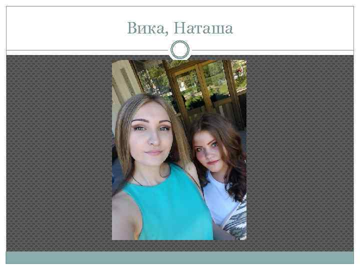 Вика, Наташа 