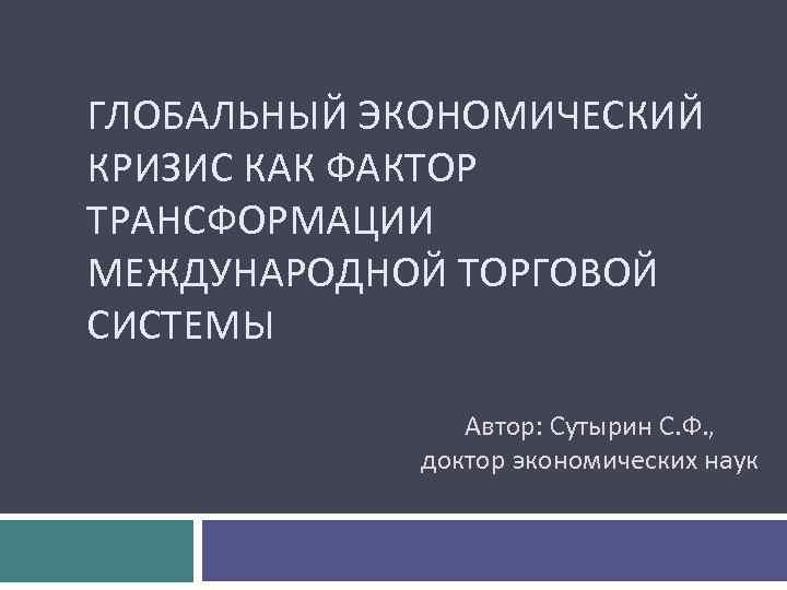 ГЛОБАЛЬНЫЙ ЭКОНОМИЧЕСКИЙ КРИЗИС КАК ФАКТОР ТРАНСФОРМАЦИИ МЕЖДУНАРОДНОЙ ТОРГОВОЙ СИСТЕМЫ Автор: Сутырин С. Ф. ,