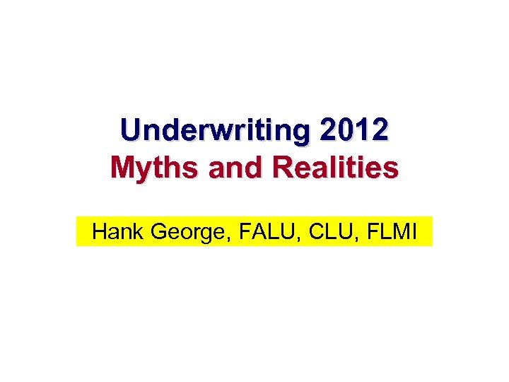 Underwriting 2012 Myths and Realities Hank George, FALU, CLU, FLMI 