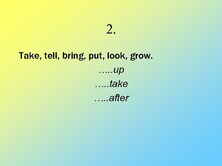 2. Take, tell, bring, put, look, grow. …. . up …. . take ….