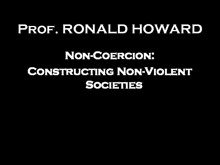 Prof. RONALD HOWARD Non-Coercion: Constructing Non-Violent Societies 