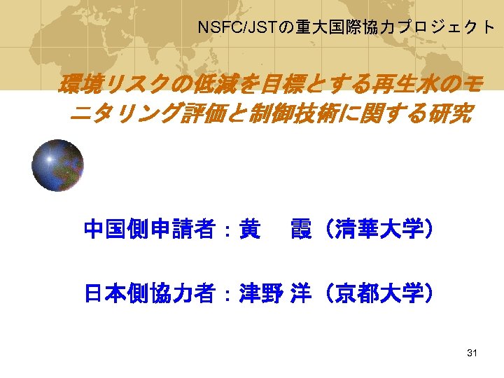 NSFC/JSTの重大国際協力プロジェクト 環境リスクの低減を目標とする再生水のモ ニタリング評価と制御技術に関する研究 中国側申請者：黄　 霞（清華大学） 日本側協力者：津野 洋（京都大学） 31 