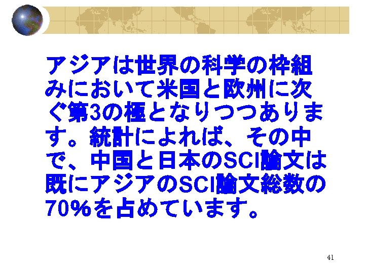 アジアは世界の科学の枠組 みにおいて米国と欧州に次 ぐ第 3の極となりつつありま す。統計によれば、その中 で、中国と日本のSCI論文は 既にアジアのSCI論文総数の 70％を占めています。 41 