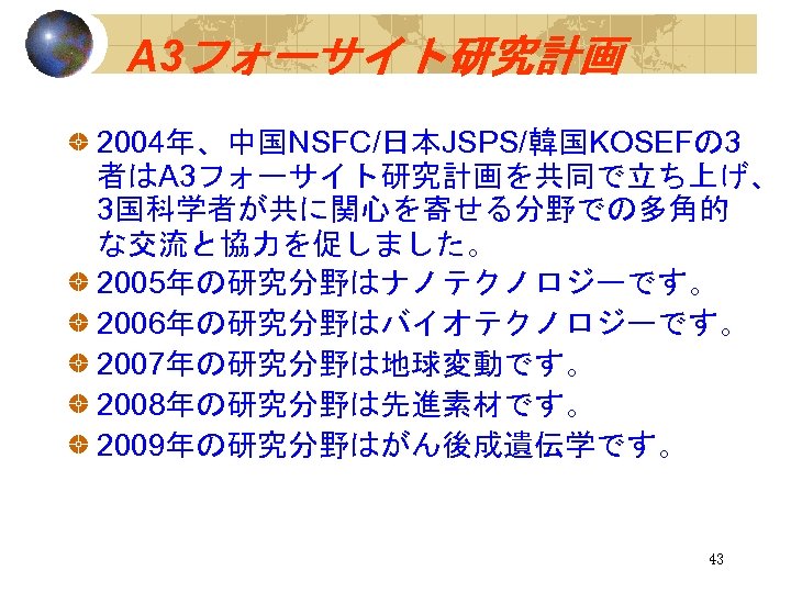 A 3フォーサイト研究計画 2004年、中国NSFC/日本JSPS/韓国KOSEFの 3 者はA 3フォーサイト研究計画を共同で立ち上げ、 3国科学者が共に関心を寄せる分野での多角的 な交流と協力を促しました。 2005年の研究分野はナノテクノロジーです。 2006年の研究分野はバイオテクノロジーです。 2007年の研究分野は地球変動です。 2008年の研究分野は先進素材です。 2009年の研究分野はがん後成遺伝学です。 43