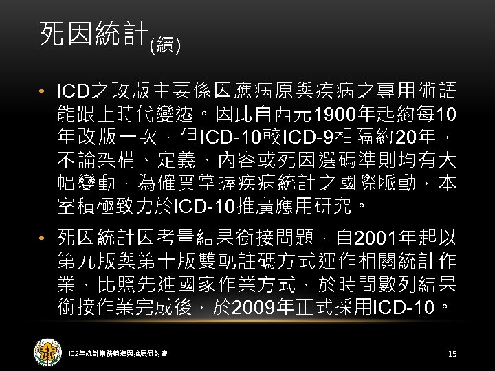 死因統計(續) • ICD之改版主要係因應病原與疾病之專用術語 能跟上時代變遷。因此自西元1900年起約每 10 年改版一次，但ICD-10較ICD-9相隔約20年， 不論架構、定義、內容或死因選碼準則均有大 幅變動，為確實掌握疾病統計之國際脈動，本 室積極致力於ICD-10推廣應用研究。 • 死因統計因考量結果銜接問題，自 2001年起以 第九版與第十版雙軌註碼方式運作相關統計作 業，比照先進國家作業方式，於時間數列結果