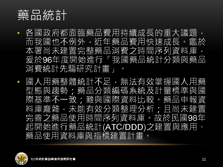 藥品統計 • 各國政府都面臨藥品費用持續成長的重大議題， 而我國也不例外，近年藥品費用快速成長。鑑於 本署尚未建置完整藥品消費之時間序列資料庫， 爰於 96年度開始進行「我國藥品統計分類與藥品 消費統計先驅研究計畫」。 • 國人用藥整體統計不足，無法有效掌握國人用藥 型態與趨勢；藥品分類編碼系統及計量標準與國 際基準不一致；難與國際資料比較。藥品申報資 料庫龐雜，未能有效分類整理分析；且尚未建置 完善之藥品使用時間序列資料庫。故於民國98年