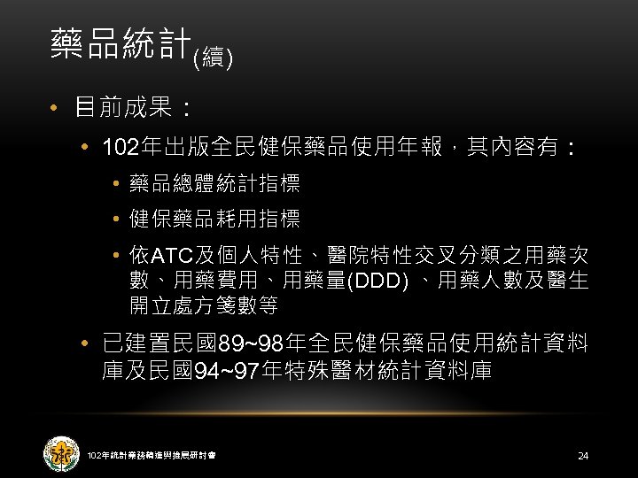 藥品統計(續) • 目前成果： • 102年出版全民健保藥品使用年報，其內容有： • 藥品總體統計指標 • 健保藥品耗用指標 • 依ATC及個人特性、醫院特性交叉分類之用藥次 數、用藥費用、用藥量(DDD) 、用藥人數及醫生 開立處方箋數等