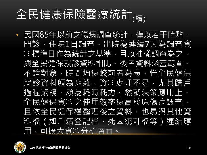 全民健康保險醫療統計(續) • 民國85年以前之傷病調查統計，僅以若干時點， 門診、住院 1日調查，出院為連續7天為調查資 料標準日作為統計之基準，且以抽樣調查為之， 與全民健保就診資料相比，後者資料涵蓋範圍， 不論對象、時間均遠較前者為廣，惟全民健保 就診資料頗為龐雜，資料處理不易，尤其歸戶 過程繁複，頗為耗時耗力，然就決策應用上， 全民健保資料之使用效率遠高於原傷病調查， 且依全民健保檔整理後之資料，也易與其他資 料檔（如戶籍登記檔、死因統計檔等）連結應 用，可擴大資料分析層面。