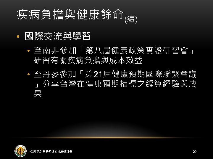 疾病負擔與健康餘命(續) • 國際交流與學習 • 至南非參加「第八屆健康政策實證研習會」 研習有關疾病負擔與成本效益 • 至丹麥參加「第 21屆健康預期國際聯繫會議 」分享台灣在健康預期指標之編算經驗與成 果 102年統計業務精進與推展研討會 29 