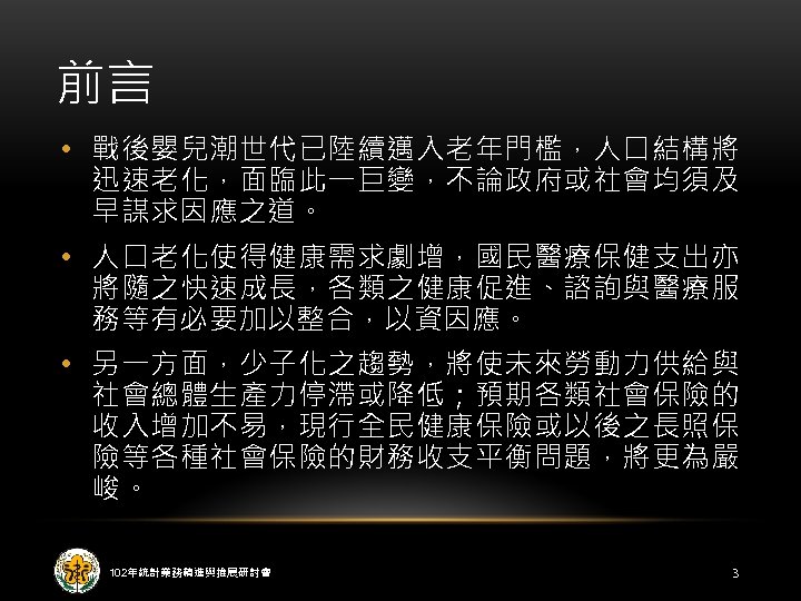 前言 • 戰後嬰兒潮世代已陸續邁入老年門檻，人口結構將 迅速老化，面臨此一巨變，不論政府或社會均須及 早謀求因應之道。 • 人口老化使得健康需求劇增，國民醫療保健支出亦 將隨之快速成長，各類之健康促進、諮詢與醫療服 務等有必要加以整合，以資因應。 • 另一方面，少子化之趨勢，將使未來勞動力供給與 社會總體生產力停滯或降低；預期各類社會保險的 收入增加不易，現行全民健康保險或以後之長照保 險等各種社會保險的財務收支平衡問題，將更為嚴