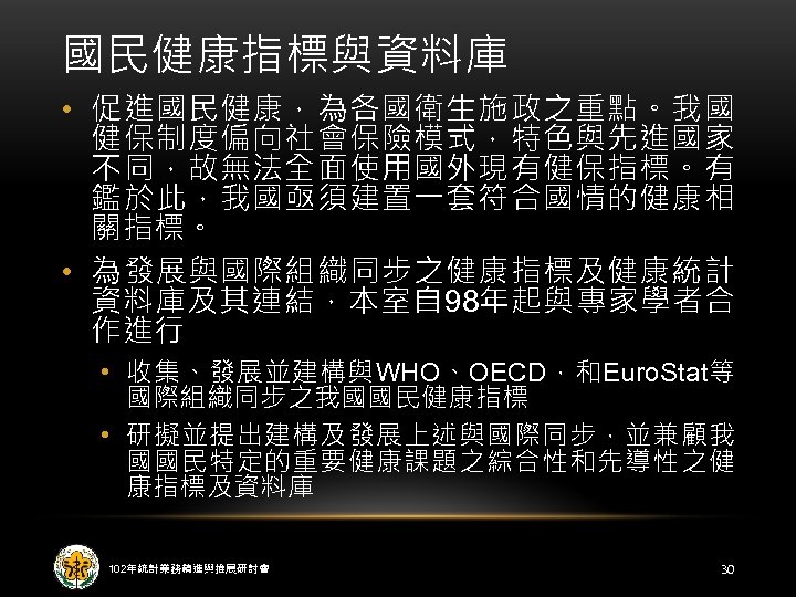 國民健康指標與資料庫 • 促進國民健康，為各國衛生施政之重點。我國 健保制度偏向社會保險模式，特色與先進國家 不同，故無法全面使用國外現有健保指標。有 鑑於此，我國亟須建置一套符合國情的健康相 關指標。 • 為發展與國際組織同步之健康指標及健康統計 資料庫及其連結，本室自 98年起與專家學者合 作進行 • 收集、發展並建構與WHO、OECD，和Euro.