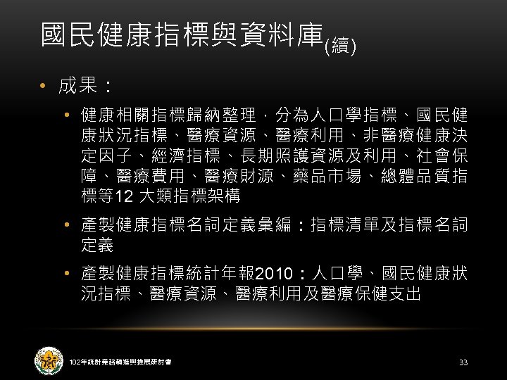 國民健康指標與資料庫(續) • 成果： • 健康相關指標歸納整理，分為人口學指標、國民健 康狀況指標、醫療資源、醫療利用、非醫療健康決 定因子、經濟指標、長期照護資源及利用、社會保 障、醫療費用、醫療財源、藥品市場、總體品質指 標等12 大類指標架構 • 產製健康指標名詞定義彙編：指標清單及指標名詞 定義 •