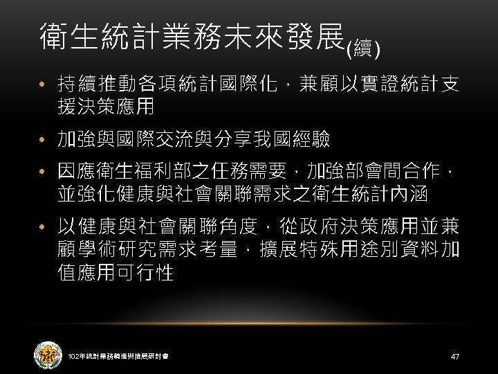 衛生統計業務未來發展(續) • 持續推動各項統計國際化，兼顧以實證統計支 援決策應用 • 加強與國際交流與分享我國經驗 • 因應衛生福利部之任務需要，加強部會間合作， 並強化健康與社會關聯需求之衛生統計內涵 • 以健康與社會關聯角度，從政府決策應用並兼 顧學術研究需求考量，擴展特殊用途別資料加 值應用可行性 102年統計業務精進與推展研討會