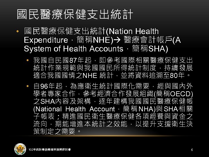 國民醫療保健支出統計 • 國民醫療保健支出統計(Nation Health Expenditure，簡稱NHE) 醫療會計帳戶(A System of Health Accounts，簡稱SHA) • 我國自民國87年起，即參考國際相關醫療保健支出 統計作業規範與我國國民所得統計制度，持續發展 適合我國國情之NHE