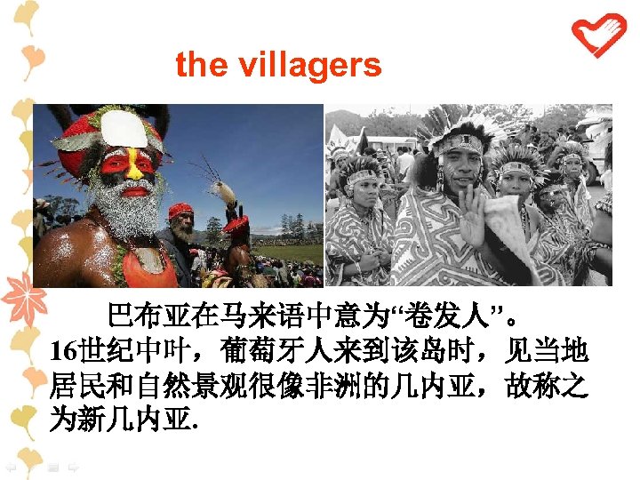 the villagers 巴布亚在马来语中意为“卷发人”。 16世纪中叶，葡萄牙人来到该岛时，见当地 居民和自然景观很像非洲的几内亚，故称之 为新几内亚. 