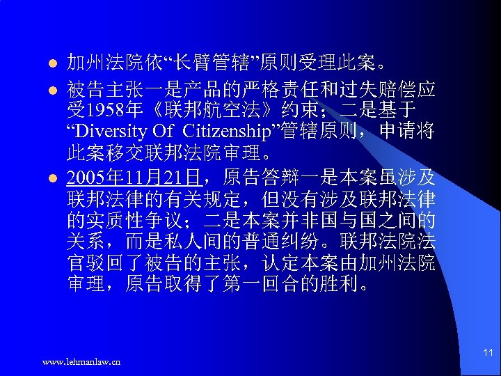 l l l 加州法院依“长臂管辖”原则受理此案。 被告主张一是产品的严格责任和过失赔偿应 受 1958年《联邦航空法》约束；二是基于 “Diversity Of Citizenship”管辖原则，申请将 此案移交联邦法院审理。 2005年 11月21日，原告答辩一是本案虽涉及 联邦法律的有关规定，但没有涉及联邦法律
