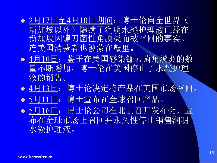 l l l 2月17日至 4月10日期间：博士伦向全世界（ 新加坡以外）隐瞒了润明水凝护理液已经在 新加坡因镰刀菌性角膜炎而被召回的事实。 连美国消费者也被蒙在鼓里。 4月10日：鉴于在美国感染镰刀菌角膜炎的数 量不断增加，博士伦在美国停止了水凝护理 液的销售。 4月13日：博士伦决定将产品在美国市场召回。 5月11日：博士宣布在全球召回产品。 5月16日：博士伦公司在北京召开发布会，宣