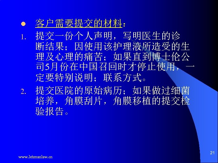 l 1. 2. 客户需要提交的材料： 提交一份个人声明，写明医生的诊 断结果；因使用该护理液所造受的生 理及心理的痛苦；如果直到博士伦公 司 5月份在中国召回时才停止使用，一 定要特别说明；联系方式。 提交医院的原始病历；如果做过细菌 培养，角膜刮片，角膜移植的提交检 验报告。 www.