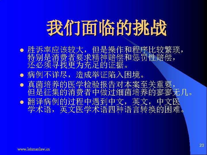 我们面临的挑战 l l 胜诉率应该较大，但是操作和程序比较繁琐， 特别是消费者要求精神赔偿和惩罚性赔偿， 还必须寻找更为充足的证据。 病例不详尽，造成举证陷入困境。 真菌培养的医学检验报告对本案至关重要， 但是征集的消费者中做过细菌培养的寥寥无几。 翻译病例的过程中遇到中文，英文，中文医 学术语，英文医学术语四种语言转换的困难。 www. lehmanlaw. cn