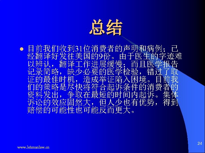总结 l 目前我们收到 31位消费者的声明和病例；已 经翻译好发往美国的9份。由于医生的字迹难 以辨认，翻译 作进展缓慢；而且医学报告 记录简略，缺少必要的医学检验，错过了取 证的最佳时机，造成举证陷入困境。目前我 们的策略是尽快将符合起诉条件的消费者的 资料发出，争取在最短的时间内起诉。集体 诉讼的效应固然大，但人少也有优势，得到 赔偿的可能性也可能反而更大。 www.