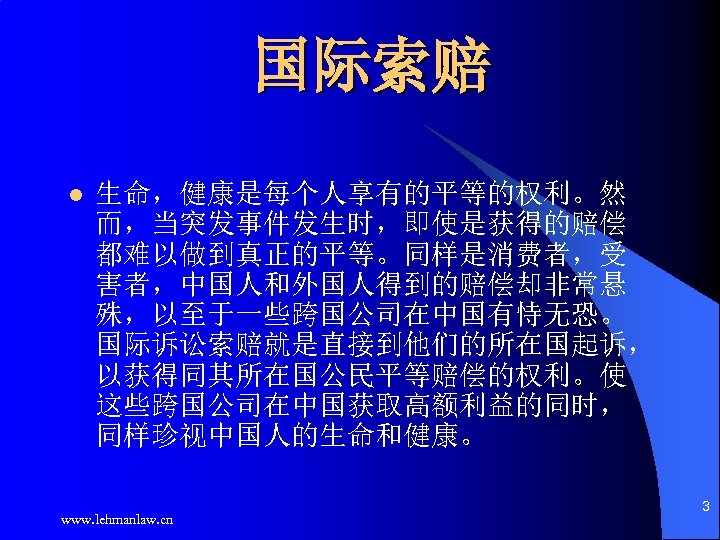 国际索赔 生命，健康是每个人享有的平等的权利。然 而，当突发事件发生时，即使是获得的赔偿 都难以做到真正的平等。同样是消费者，受 害者，中国人和外国人得到的赔偿却非常悬 殊，以至于一些跨国公司在中国有恃无恐。 国际诉讼索赔就是直接到他们的所在国起诉， 以获得同其所在国公民平等赔偿的权利。使 这些跨国公司在中国获取高额利益的同时， 同样珍视中国人的生命和健康。 l www. lehmanlaw. cn