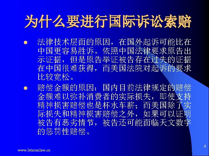 为什么要进行国际诉讼索赔 l l 法律技术层面的原因，在国外起诉可能比在 中国更容易胜诉。依照中国法律要求原告出 示证据，但是原告举证被告存在过失的证据 在中国很难获得，而美国法院对起诉的要求 比较宽松。 赔偿金额的原因：国内目前法律规定的赔偿 金额难以弥补消费者的实际损失，即使支持 精神损害赔偿也是杯水车薪；而美国除了实 际损失和精神损害赔偿之外，如果可以证明 被告有恶劣情节，被告还可能面临天文数字 的惩罚性赔偿。