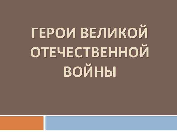 ГЕРОИ ВЕЛИКОЙ ОТЕЧЕСТВЕННОЙ ВОЙНЫ 