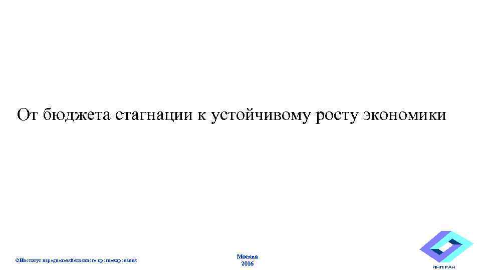 От бюджета стагнации к устойчивому росту экономики ©Институт народнохозяйственного прогнозирования Москва 2016 201 