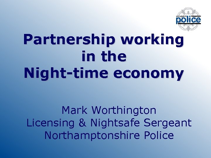Partnership working in the Night-time economy Mark Worthington Licensing & Nightsafe Sergeant Northamptonshire Police