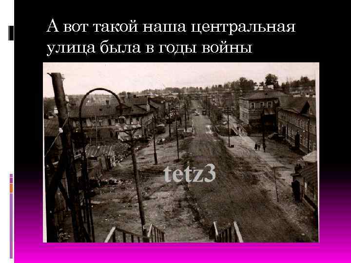 А вот такой наша центральная улица была в годы войны 