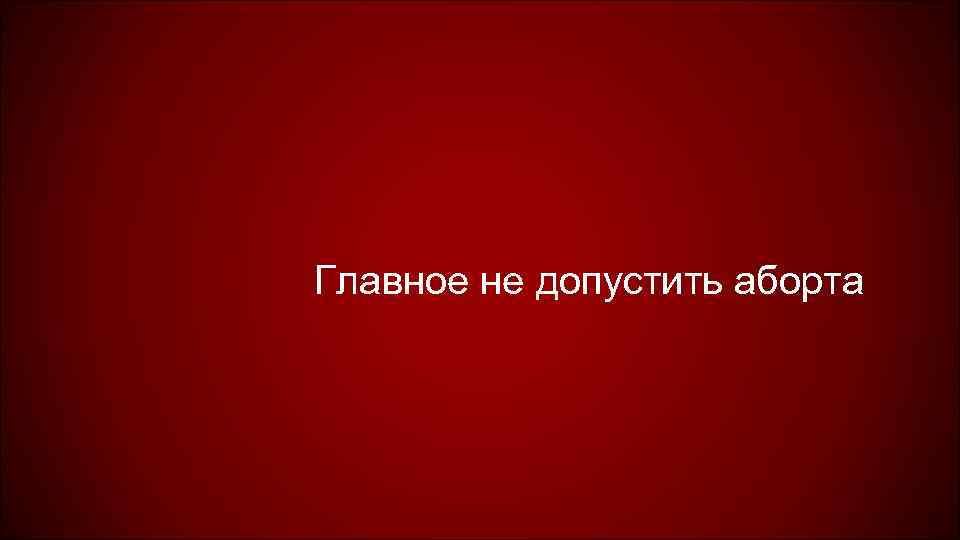 Главное не допустить аборта 