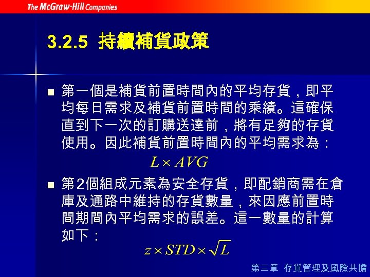 3. 2. 5 持續補貨政策 n n 第一個是補貨前置時間內的平均存貨，即平 均每日需求及補貨前置時間的乘績。這確保 直到下一次的訂購送達前，將有足夠的存貨 使用。因此補貨前置時間內的平均需求為： 第 2個組成元素為安全存貨，即配銷商需在倉 庫及通路中維持的存貨數量，來因應前置時 間期間內平均需求的誤差。這一數量的計算