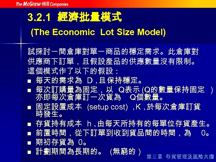 3. 2. 1 經濟批量模式 (The Economic Lot Size Model) 試探討一間倉庫對單一商品的穩定需求。此倉庫對 供應商下訂單，且假設產品的供應數量沒有限制。 這個模式作了以下的假設： n 每天的需求為