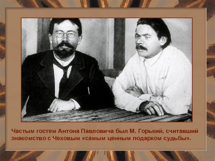 Частым гостем Антона Павловича был М. Горький, считавший знакомство с Чеховым «самым ценным подарком