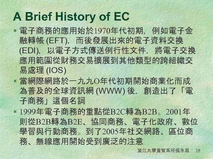 A Brief History of EC § 電子商務的應用始於 1970年代初期，例如電子金 融轉帳 (EFT)，而後發展出來的電子資料交換 (EDI)，以電子方式傳送例行性文件，將電子交換 應用範圍從財務交易擴展到其他類型的跨組織交 易處理 (IOS)