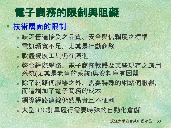 電子商務的限制與阻礙 § 技術層面的限制 l l l l 缺乏普遍接受之品質、安全與信賴度之標準 電訊頻寬不足，尤其是行動商務 軟體發展 具仍在演進 整合網際網路、電子商務軟體及某些現存之應用 系統(尤其是老舊的系統)與資料庫有困難 除了網路伺服器之外，需要特殊的網站伺服器，