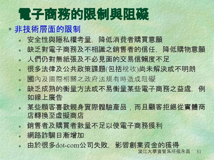 電子商務的限制與阻礙 § 非技術層面的限制 l l l l l 安全性與隱私權考量，降低消費者購買意願 缺乏對電子商務及不相識之銷售者的信任，降低購物意願 人們仍對無紙張及不必見面的交易信賴度不足 很多法律及公共政策課題(包括稅收)尚未解決或不明朗 國內及國際相關之政府法規有時造成阻礙 缺乏成熟的衡量方法或不易衡量某些電子商務之益處，例