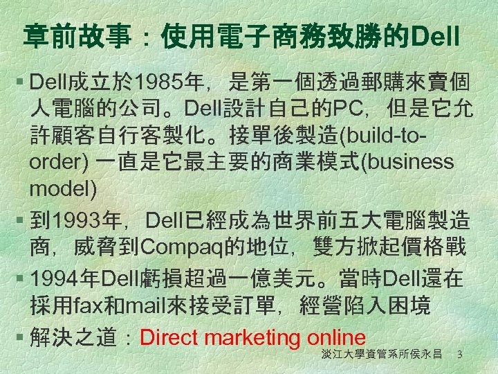 章前故事：使用電子商務致勝的Dell § Dell成立於 1985年，是第一個透過郵購來賣個 人電腦的公司。Dell設計自己的PC，但是它允 許顧客自行客製化。接單後製造(build-toorder) 一直是它最主要的商業模式(business model) § 到 1993年，Dell已經成為世界前五大電腦製造 商，威脅到Compaq的地位，雙方掀起價格戰 § 1994年Dell虧損超過一億美元。當時Dell還在