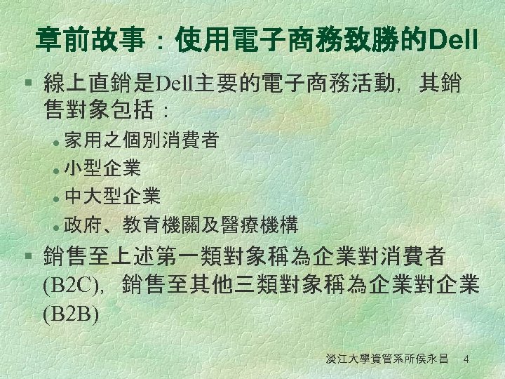 章前故事：使用電子商務致勝的Dell § 線上直銷是Dell主要的電子商務活動，其銷 售對象包括： 家用之個別消費者 l 小型企業 l 中大型企業 l 政府、教育機關及醫療機構 l § 銷售至上述第一類對象稱為企業對消費者