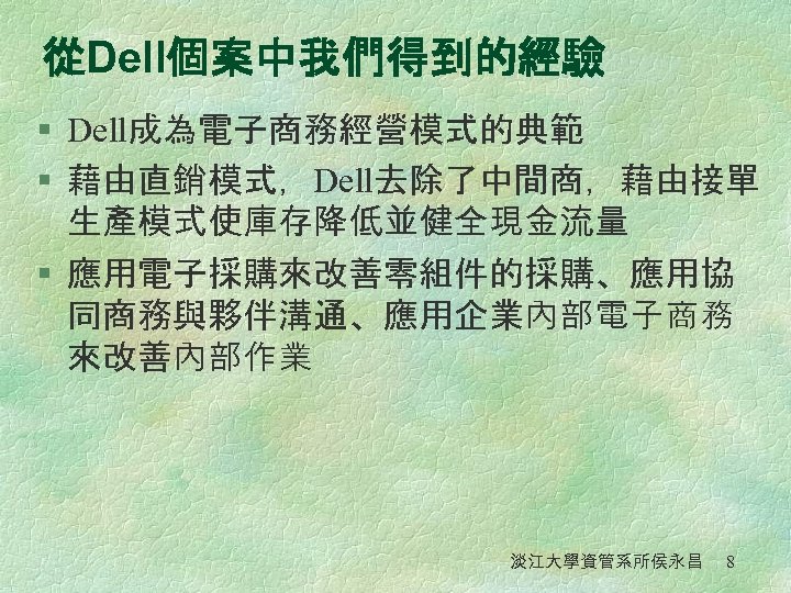 從Dell個案中我們得到的經驗 § Dell成為電子商務經營模式的典範 § 藉由直銷模式，Dell去除了中間商，藉由接單 生產模式使庫存降低並健全現金流量 § 應用電子採購來改善零組件的採購、應用協 同商務與夥伴溝通、應用企業內部電子商務 來改善內部作業 淡江大學資管系所侯永昌 8 