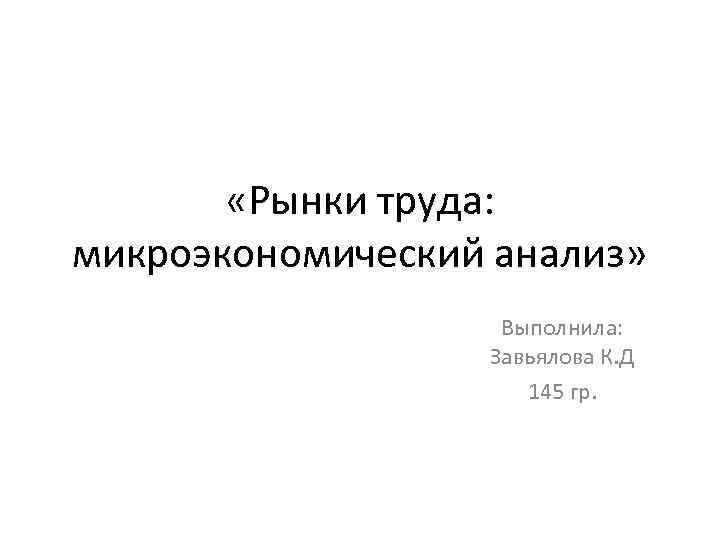 «Рынки труда: микроэкономический анализ» Выполнила: Завьялова К. Д 145 гр. 