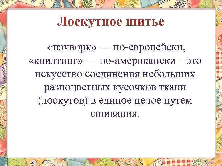 Лоскутное шитье «пэчворк» — по-европейски, «квилтинг» — по-американски – это искусство соединения небольших разноцветных