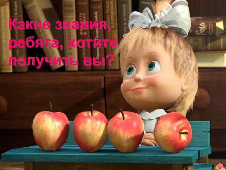 Какие знания, ребята, хотите получить вы? 