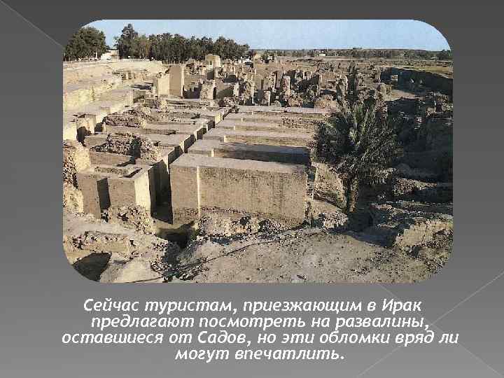 Сейчас туристам, приезжающим в Ирак предлагают посмотреть на развалины, оставшиеся от Садов, но эти