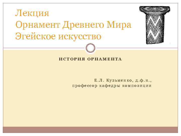 Лекция Орнамент Древнего Мира Эгейское искусство ИСТОРИЯ ОРНАМЕНТА Е. Л. Кузьменко, д. ф. н.