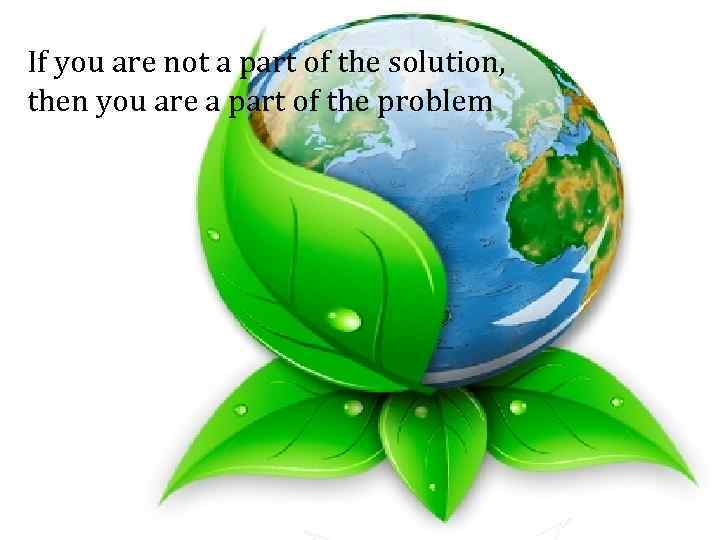 If you are not a part of the solution, then you are a part