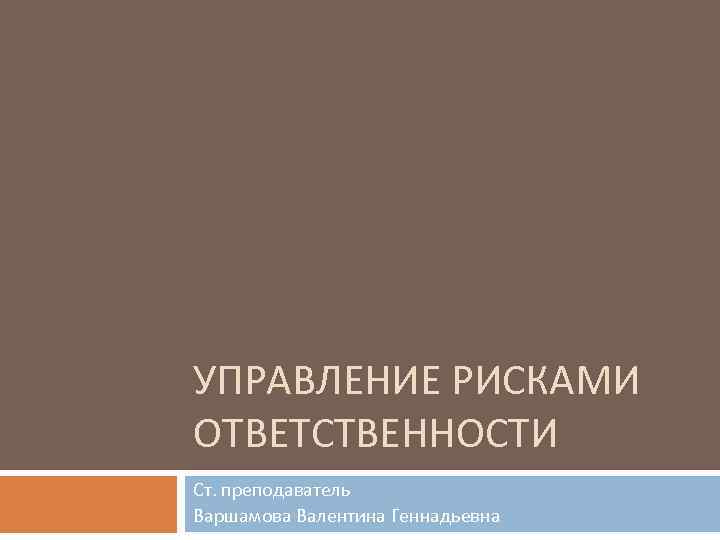 УПРАВЛЕНИЕ РИСКАМИ ОТВЕТСТВЕННОСТИ Ст. преподаватель Варшамова Валентина Геннадьевна 